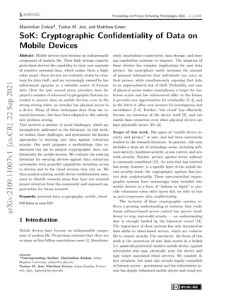 Proceedings on Privacy Enhancing Technologies 2022; .. (..):1–22
Maximilian Zinkus*, Tushar M. Jois, and Matthew Green
SoK: Cryptographic Confidentiality of Data on
Mobile Devices
Abstract: Mobile devices have become an indispensable
component of modern life. Their high storage capacity
gives these devices the capability to store vast amounts
of sensitive personal data, which makes them a high-
value target: these devices are routinely stolen by crim-
inals for data theft, and are increasingly viewed by law
enforcement agencies as a valuable source of forensic
data. Over the past several years, providers have de-
ployed a number of advanced cryptographic features in-
tended to protect data on mobile devices, even in the
strong setting where an attacker has physical access to
a device. Many of these techniques draw from the re-
search literature, but have been adapted to this entirely
new problem setting.
This involves a number of novel challenges, which are
incompletely addressed in the literature. In this work,
we outline those challenges, and systematize the known
approaches to securing user data against extraction
attacks. Our work proposes a methodology that re-
searchers can use to analyze cryptographic data con-
fidentiality for mobile devices. We evaluate the existing
literature for securing devices against data extraction
adversaries with powerful capabilities including access
to devices and to the cloud services they rely on. We
then analyze existing mobile device confidentiality mea-
sures to identify research areas that have not received
proper attention from the community and represent op-
portunities for future research.
Keywords: personal data, cryptography, mobile, cloud
DOI Editor to enter DOI
1 Introduction
Mobile devices have become an indispensable compo-
nent of modern life. Projections estimate that there are
as many as four billion smartphone users [1]. Simultane-
*Corresponding Author: Maximilian Zinkus: Johns
Hopkins University, zinkus@cs.jhu.edu
Tushar M. Jois, Matthew Green: Johns Hopkins Univer-
sity, {jois, mgreen}@cs.jhu.edu
ously, smartphone connectivity, data storage, and sens-
ing capabilities continue to improve. The adoption of
these devices has complex implications for user data
privacy: the smartphone vastly increases the amount
of personal information that individuals can carry on
their person, while simultaneously exposing that data
to an unprecedented risk of theft. Portability and ease
of physical access makes smartphones a target for ma-
licious actors and law enforcement alike: to the former
it provides new opportunities for criminality [2–4], and
to the latter it offers new avenues for investigation and
surveillance [5–8]. Further, “the cloud” has effectively
become an extension of the device itself [9], and can
enable data extraction even when physical devices are
kept physically secure [10–12].
Scope of this work. The space of “mobile device se-
curity and privacy” is vast, and has been extensively
studied in the research literature. In practice, this area
includes a large set of technology areas, including soft-
ware security, hardware security, access control, and net-
work security. Further, privacy against device software
is commonly considered [13]. An area that has received
less study, however, is a specific layer of the mobile de-
vice security stack: the cryptographic systems that pro-
tect data confidentiality. These user-controlled crypto-
graphic systems have increasingly been included into
mobile devices as a form of “defense in depth” to pro-
vide robustness when other layers fail; we refer to this
as post-compromise data confidentiality.
The inclusion of these cryptographic systems re-
flects a growing understanding in industry that tradi-
tional software-based access control has proven insuf-
ficient to stop real-world attacks — an understanding
that is strongly backed by the historical record [14].
The importance of these systems has only increased as
data shifts to cloud-based servers, which are vulnera-
ble to remote attacks. Put succinctly: the focus of this
work is the protection of user data stored in a locked
(i.e. passcode-protected) modern mobile device, against
adversaries who may physically seize the device and
may target associated cloud services. We consider il-
licit attackers, but must also include legally compelled
or forensic access – government and law enforcement ac-
cess has deeply influenced mobile device and cloud ser-
arXiv:2109.11007v1
[cs.CR]
22
Sep
2021
 