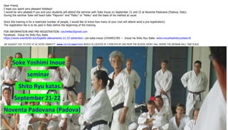 Dear Friend, 
I hope you spent very pleasant holidays! 
I would be very pleased if you and your students will attend the seminar with Soke Inoue on September 21 and 22 at Noventa Padovana (Padova, Italy). 
During the seminar Soke will teach kata “Papuren” and “Paiku” or “Heiku” and the basis of his method at usual. 
Since this training is for a restricted number of people, I would like to know how many of your club will attend send a pre-registration). 
The registration fee is to be paid in Italy before the beginning of the training. 
FOR INFORMATION AND PRE-REGISTRATION: cecchellac@gmail.com 
Facebook: Inoue Ha Shito Ryu Italia 
https://www.eventbrite.it/e/biglietti-allenamento-21-22-settembre- con-soke-inoue-12434452783 -- Inoue Ha Shito Ryu Italia www.inouehashitoryuitalia.tk 
WE SUGGEST YOU TO STAY AT AC HOTEL MARIOTT: www.marriott.com/hotels WHICH IS LOCATED AT 5 MINUTES BY CAR FROM THE SCHOOL SPORT HALL WHERE THE SEMINAR WILL TAKE PLACE. 
Soke Yoshimi Inoue 
seminar 
Shito Ryu katas. 
September 21-22 
Noventa Padovana (Padova) 
