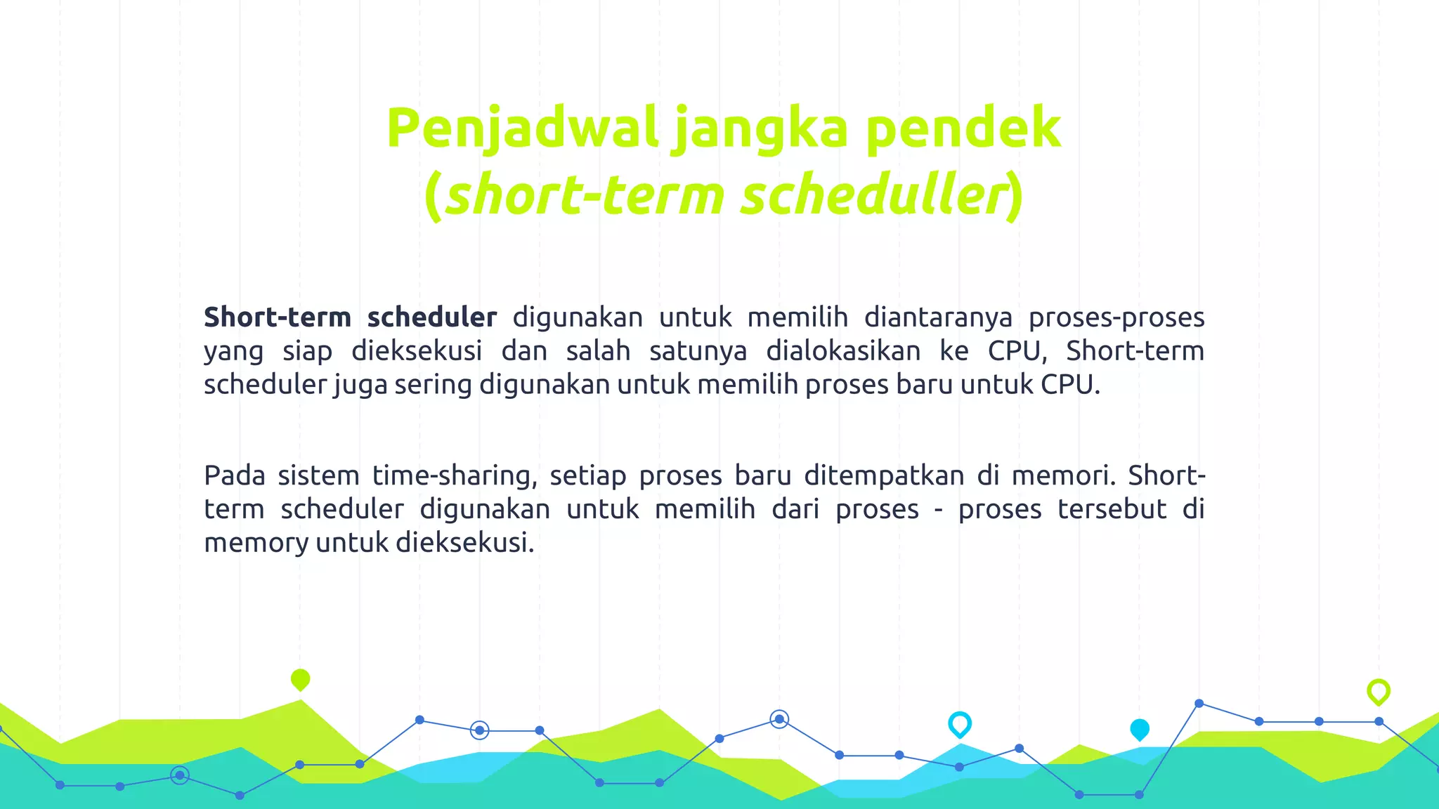 Penjadwal jangka pendek
(short-term scheduller)
Short-term scheduler digunakan untuk memilih diantaranya proses-proses
yang siap dieksekusi dan salah satunya dialokasikan ke CPU, Short-term
scheduler juga sering digunakan untuk memilih proses baru untuk CPU.
Pada sistem time-sharing, setiap proses baru ditempatkan di memori. Short-
term scheduler digunakan untuk memilih dari proses - proses tersebut di
memory untuk dieksekusi.
 