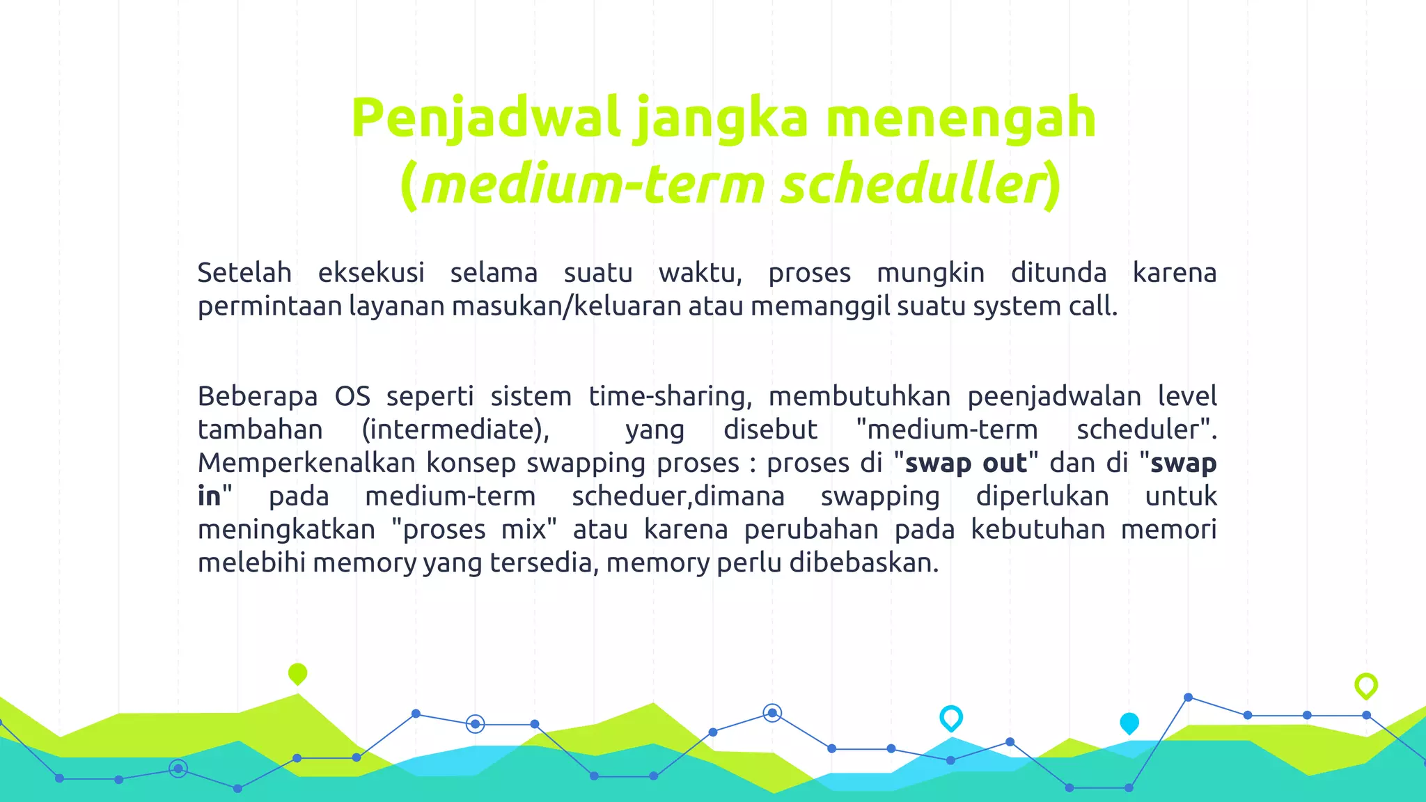 Penjadwal jangka menengah
(medium-term scheduller)
Setelah eksekusi selama suatu waktu, proses mungkin ditunda karena
permintaan layanan masukan/keluaran atau memanggil suatu system call.
Beberapa OS seperti sistem time-sharing, membutuhkan peenjadwalan level
tambahan (intermediate), yang disebut "medium-term scheduler".
Memperkenalkan konsep swapping proses : proses di "swap out" dan di "swap
in" pada medium-term scheduer,dimana swapping diperlukan untuk
meningkatkan "proses mix" atau karena perubahan pada kebutuhan memori
melebihi memory yang tersedia, memory perlu dibebaskan.
 