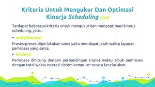 Kriteria Untuk Mengukur Dan Optimasi
Kinerja Scheduling [1/2]
Terdapat beberapa kriteria untuk mengukur dan mengoptimasi kinerja
scheduling, yaitu :
 Adil (fairness)
Proses-proses diperlakukan sama yaitu mendapat jatah waktu layanan
pemroses yang sama.
 Efisiensi
Pemroses dihitung dengan perbandingan (rasio) waktu sibuk pemroses
dengan total waktu operasi sistem komputer secara keseluruhan.
 