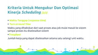 Kriteria Untuk Mengukur Dan Optimasi
Kinerja Scheduling [2/2]
 Waktu Tanggap (response time)
 Turn arround Time
Waktu yang dihabiskan dari saat proses atau job mulai masuk ke sistem
sampai proses itu diselesaikan sistem
Troughput
Jumlah kerja yang dapat diselesaikan selama satu selang/ unit waktu.
 