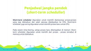 Penjadwal jangka pendek
(short-term scheduller)
Short-term scheduler digunakan untuk memilih diantaranya proses-proses
yang siap dieksekusi dan salah satunya dialokasikan ke CPU, Short-term
scheduler juga sering digunakan untuk memilih proses baru untuk CPU.
Pada sistem time-sharing, setiap proses baru ditempatkan di memori. Short-
term scheduler digunakan untuk memilih dari proses - proses tersebut di
memory untuk dieksekusi.
 