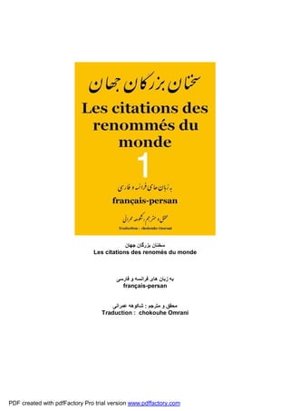 ‫ﺳﺨﻨﺎن ﺑﺰرﮔﺎن ﺟﮭﺎن‬
                               Les citations des renomés du monde



                                        ‫ﺑﮫ زﺑﺎن ھﺎی ﻓﺮاﻧﺴﮫ و ﻓﺎرﺳﯽ‬
                                          français-persan


                                      ‫ﻣﺤﻘﻖ و ﻣﺘﺮﺟﻢ : ﺷﮑﻮھﮫ ﻋﻤﺮاﻧﯽ‬
                                  Traduction : chokouhe Omrani




PDF created with pdfFactory Pro trial version www.pdffactory.com
 