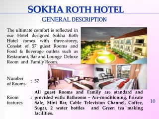 10 
SOKHAROTH HOTEL 
GENERALDESCRIPTION 
The ultimate comfort is reflected in 
our Hotel designed Sokha Roth 
Hotel comes with three-storey, 
Consist of 57 guest Rooms and 
Food & Beverage outlets such as 
Restaurant, Bar and Lounge Deluxe 
Room and Family Room. 
Number 
of Rooms 
: 57 
Room 
features 
: 
All guest Rooms and Family are standard and 
provided with: Bathroom – Air-conditioning, Private 
Safe, Mini Bar, Cable Television Channel, Coffee, 
Sugar, 2 water bottles and Green tea making 
facilities. 
 