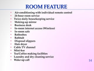 14 
ROOM FEATURE 
 Air-conditioning with individual remote control 
 24-hour room service 
 Twice-daily housekeeping service 
 Making-up mirror 
 Business desk 
 In-room internet access (Wireless) 
 In-room safe 
 Bathrobes 
 Bathtub 
 Disposal slippers 
 Hair dryer 
 Cable TV channel 
 Mini-bar 
 Tea/Coffee making facilities 
 Laundry and dry cleaning service 
 Wake-up call 
 