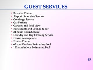 15 
GUEST SERVICES 
 Business Centre 
 Airport Limousine Service 
 Concierge Service 
 Car Parking 
 Gardens and Pool View 
 Restaurants and Lounge & Bar 
 24 hours Room Service 
 Laundry and Dry Cleaning Service 
 Flower Arrangement 
• Fitness Centre 
 67 sqm Outdoor Swimming Pool 
 120 sqm Indoor Swimming Pool 
 