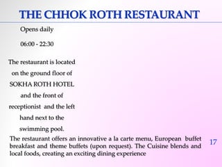 17 
THE CHHOK ROTH RESTAURANT 
Opens daily 
06:00 - 22:30 
The restaurant is located 
on the ground floor of 
SOKHA ROTH HOTEL 
and the front of 
receptionist and the left 
hand next to the 
swimming pool. 
The restaurant offers an innovative a la carte menu, European buffet 
breakfast and theme buffets (upon request). The Cuisine blends and 
local foods, creating an exciting dining experience 
 
