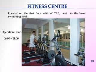 18 
FITNESS CENTRE 
Located on the first floor with of TAB, next to the hotel 
swimming pool. 
Operation Hour 
06:00 – 21:00 
 