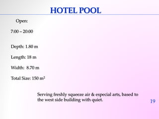 19 
HOTEL POOL 
Open: 
7:00 – 20:00 
Depth: 1.80 m 
Length: 18 m 
Width: 8.70 m 
Total Size: 150 m2 
Serving freshly squeeze air & especial arts, based to 
the west side building with quiet. 
 