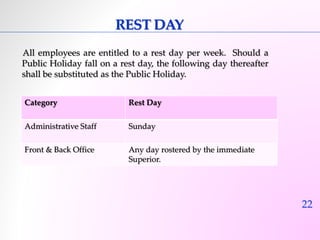 22 
REST DAY 
All employees are entitled to a rest day per week. Should a 
Public Holiday fall on a rest day, the following day thereafter 
shall be substituted as the Public Holiday. 
Category Rest Day 
Administrative Staff Sunday 
Front & Back Office Any day rostered by the immediate 
Superior. 
 