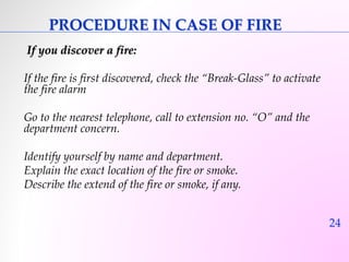 24 
PROCEDURE IN CASE OF FIRE 
If you discover a fire: 
If the fire is first discovered, check the “Break-Glass” to activate 
the fire alarm 
Go to the nearest telephone, call to extension no. “O” and the 
department concern. 
Identify yourself by name and department. 
Explain the exact location of the fire or smoke. 
Describe the extend of the fire or smoke, if any. 
 