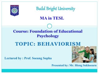 TOPIC: BEHAVIORISM
Course: Foundation of Educational
Psychology
Build Bright University
MA in TESL
Lectured by : Prof. Soeung Sopha
Presented by: Mr. Hieng Sokhoeurn
 
