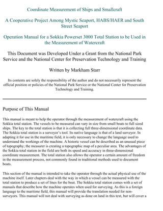 Coordinate Measurement of Ships and Smallcraft

 A Cooperative Project Among Mystic Seaport, HABS/HAER and South
                           Street Seaport

Operation Manual for a Sokkia Powerset 3000 Total Station to be Used in
                   the Measurement of Watercraft

  This Document was Developed Under a Grant from the National Park
Service and the National Center for Preservation Technology and Training

                                Written by Markham Starr

   Its contents are solely the responsibility of the author and do not necessarily represent the
official position or policies of the National Park Service or the National Center for Preservation
                                     Technology and Training.




Purpose of This Manual

This manual is meant to help the operator through the measurement of watercraft using the
Sokkia total station. The vessels to be measured can vary in size from small boats to full sized
ships. The key to the total station is that it is collecting full three-dimensional coordinate data.
The Sokkia total station is a surveyor’s tool. Its native language is that of a land surveyor. In
adapting it for use in the maritime field, it is only necessary to change the language used to
understand the workings of the machine. A historic vessel can be described as an unusual piece
of topography; the measurer is creating a topographic map of a peculiar area. The advantages of
the Sokkia total station in the field are both its speed and accuracy in three-dimensional
coordinate measurement. The total station also allows the operator a certain amount of freedom
in the measurement process, not commonly found in traditional methods used to document
boats.

This section of the manual is intended to take the operator through the actual physical use of the
machine itself. Later chapters deal with the way in which a vessel can be measured with the
total station to produce a set of lines for the boat. The Sokkia total station comes with a set of
manuals that describe how the machine operates when used for surveying. As this is a foreign
language to the maritime field, this manual will provide the translation needed for non-
surveyors. This manual will not deal with surveying as done on land in this text, but will cover a
 