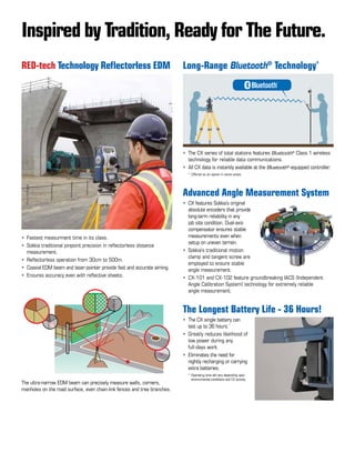 Long-Range Bluetooth®
Technology*
•	 The CX series of total stations features Bluetooth®
Class 1 wireless    
   	technology for reliable data communications.
•	 All CX data is instantly available at the Bluetooth®
-equipped controller.	
	 *	Offered as an option in some areas.
Advanced Angle Measurement System
•	 CX features Sokkia’s original 	
	 absolute encoders that provide 	
	 long-term reliability in any 	
	 job site condition. Dual-axis 	
	 compensator ensures stable 	
	 measurements even when 	
	 setup on uneven terrain.
•	 Sokkia’s traditional motion 	
	 clamp and tangent screw are 	
	 employed to ensure stable 	
	 angle measurement.
• 	CX-101 and CX-102 feature groundbreaking IACS (Independent 	
	 Angle Calibration System) technology for extremely reliable 	
	 angle measurement.	
	
The Longest Battery Life - 36 Hours!
•	 The CX single battery can 	
	 last up to 36 hours.*
	
•	 Greatly reduces likelihood of 	
	 low power during any 	
	 full-days work.	
• 	Eliminates the need for 	
	 nightly recharging or carrying 	
	 extra batteries.
	 *	Operating time will vary depending upon 	
	   	environmental conditions and CX activity.
RED-tech Technology Reflectorless EDM
•	 Fastest measurment time in its class.
•	 Sokkia traditional pinpoint precision in reflectorless distance
	 measurement.	
• 	Reflectorless operation from 30cm to 500m.	
• 	Coaxial EDM beam and laser-pointer provide fast and accurate aiming.
• 	Ensures accuracy even with reflective sheets.
Inspired by Tradition, Ready for The Future.
The ultra-narrow EDM beam can precisely measure walls, corners,
manholes on the road surface, even chain-link fences and tree branches.
 