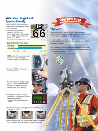 Waterproof, Rugged, and
Operator Friendly
•	 IP66 dustproof / waterproof rating.	
•	 Metal chassis and heavy duty handle 	
	 add ruggedness.	
•	 Standard usage temperature 	
	 range -20 to +50°C. Low 	
	 temperature models can be used as 	
	 low as -30°C*
and high temperature 	
	 models up to +60°C.*
	
	 *	Low and High temperature models available as options.	
	
	
	
	
	
	
	
•	 USB Type A port for convenient added	
	 memory. Use of included USB 	
	 accessory assures IP66 protection.	
	
	
	
•	 One-touch STAR key offers instant 	
	 access to functions. 	
•	 Conveniently located “trigger” key lets	
	 you take a series of measurements 	
	 with the push of a button without 	
	 taking your eye off the telescope.	
	
•	 Control panel features 10-key pad 	 	
	 with large LCD that provides optimum	
	 viewing and convenience.*
	
	 *	Control panel location may vary depending on region 	
	 	 or model.	
	
	
•	 Green / Red telescope guide light enhances work efficiency in 	
	 a range up to 150m.	
	
•	 Built-in laser plummet with five brightness levels is equipped for 	
	 quick instrument setting in all lighting conditions. (optional)	
TSshield™
Every CX total station is equipped with a telematics-based
multifunction communications module providing the ultimate security
and maintenance capabilities for your investment.
	
If an activated instrument is lost or stolen, you can send a coded
signal to the instrument and disable it – Your total station is secure
anywhere in the world!
	
And, in the same module, you have daily connectivity to cloud-based
Sokkia servers that can inform you of available software updates and
firmware enhancements.
*	 For more detail of TSshield, please refer to the TSshield’s leaflet.
High-temp Models
Standard Models
Low-temp Models
-30°C
(-22°F)
-20°C
(-4°F)
0°C
(+32°F)
+50°C
(+122°F)
+60°C
(+140°F)
Operating temperature range
 