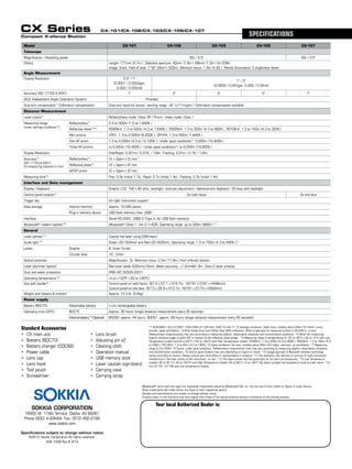Sokkia Corporation
16900 W. 118th Terrace Olathe, KS 66061
Phone (800) 4-SOKKIA Fax: (913) 492-0188
www.sokkia.com
Specifications subject to change without notice
©2013 Topcon Corporation All rights reserved.
Your local Authorized Dealer is:
CX Series SPECIFICATIONS
- Bluetooth®
word mark and logos are registered trademarks owned by Bluetooth SIG, Inc. and any use of such marks by Topcon is under license.
  Other trademarks and trade names are those of their respective owners.
- Designs and specifications are subject to change without notice.
- Product colors in this brochure may vary slightly from those of the actual products owing to limitations of the printing process.
Compact X-ellence Station
Standard Accessories
• 	CX main unit  	 • 	Lens brush  
• 	Battery (BDC70)  	 • 	Adjusting pin x2  
• 	Battery charger (CDC68)  	 • 	Cleaning cloth  
• 	Power cable  	 • 	Operation manual
• 	Lens cap  	 • 	USB memory stick  
• 	Lens hood  	 • 	Laser caution sign-board  
• 	Tool pouch  	 • 	Carrying case  
• 	Screwdriver	 • 	Carrying strap  
CX-101/CX-102/CX-103/CX-105/CX-107
Model CX-101 CX-102 CX-103 CX-105 CX-107
Telescope
Magnification / Resolving power 30x / 2.5" 30x / 3.5"
Others Length: 171mm (6.7in.), Objective aperture: 45mm (1.8in.) (48mm (1.9in.) for EDM),
Image: Erect, Field of view: 1°30' (26m/1,000m), Minimum focus: 1.3m (4.3ft.), Reticle illumination: 5 brightness levels
Angle Measurement
Display Resolution 0.5" / 1"
(0.0001 / 0.0002gon, 	
0.002 / 0.005mil)
1" / 5"
(0.0002 / 0.001gon, 0.005 / 0.02mil)
Accuracy (ISO 17123-3:2001) 1" 2" 3" 5" 7"
IACS (Independent Angle Calibration System) Provided -
Dual-axis compensator / Collimation compensation Dual-axis liquid tilt sensor, working range: ±6' (±111mgon) / Collimation compensation available
Distance Measurement
Laser output*1
Reflectorless mode: Class 3R / Prism / sheet mode: Class 1
Measuring range
(under average conditions*2
)
Reflectorless*3
0.3 to 500m (1.0 to 1,640ft.)
Reflective sheet*4/*5
RS90N-K: 1.3 to 500m (4.3 to 1,640ft.), RS50N-K: 1.3 to 300m (4.3 to 980ft.), RS10N-K: 1.3 to 100m (4.3 to 320ft.)
Mini prisms CP01: 1.3 to 2,500m (8,200ft.), OR1PA: 1.3 to 500m (1,640ft.)
One AP prism 1.3 to 4,000m (4.3 to 13,120ft.) / Under good conditions*6
: 5,000m (16,400ft.)
Three AP prisms to 5,000m (16,400ft.) / Under good conditions*6
: to 6,000m (19,680ft.)
Display Resolution Fine/Rapid: 0.001m / 0.01ft. / 1/8in. Tracking: 0.01m / 0.1ft. / 1/2in.
Accuracy*2
(ISO 17123-4:2001)
(D=measuring distance in mm)
Reflectorless*3
(3 + 2ppm x D) mm*7
Reflective sheet*4
(3 + 2ppm x D) mm
AP/CP prism (2 + 2ppm x D) mm
Measuring time*8
Fine: 0.9s (initial 1.7s), Rapid: 0.7s (initial 1.4s), Tracking: 0.3s (initial 1.4s)
Interface and Data management
Display / Keyboard Graphic LCD, 192 x 80 dots, backlight, contrast adjustment / Alphanumeric keyboard / 25 keys with backlight
Control panel location*9
On both faces On one face
Trigger key On right instrument support
Data storage Internal memory Approx. 10,000 points
Plug-in memory device USB flash memory (max. 8GB)
Interface Serial RS-232C, USB2.0 (Type A, for USB flash memory)
Bluetooth®
modem (option)*10
Bluetooth®
Class 1, Ver.2.1+EDR, Operating range: up to 300m (980ft.)*11
General
Laser-pointer*12
Coaxial red laser using EDM beam
Guide light*12
Green LED (524nm) and Red LED (626nm), Operating range: 1.3 to 150m (4.3 to 490ft.)*2
Levels Graphic 6’ (Inner Circle)
Circular level 10’ / 2mm
Optical plummet Magnification: 3x, Minimum focus: 0.3m (11.8in.) from tribrach bottom
Laser plummet (option) Red laser diode (635nm±10nm), Beam accuracy: ≤1.0mm@1.3m, Class 2 laser product
Dust and water protection IP66 (IEC 60529:2001)
Operating temperature*13
-4 to +122ºF (-20 to +50ºC)
Size with handle*9
Control panel on both faces: W7.5 x D7.1 x H13.7in.  (W191 x D181 x H348mm)
Control panel on one face: W7.5 x D6.9 x H13.7in. (W191 x D174 x H348mm)
Weight with battery & tribrach Approx. 12.3 lb. (5.6kg)
Power supply
Battery (BDC70) Detachable battery Li-ion rechargeable battery
Operating time (20ºC) BDC70 Approx. 36 hours (single distance measurement every 30 seconds)
External battery*14
(Optional) BDC60: approx. 44 hours, BDC61: approx. 89 hours (single distance measurement every 30 seconds)
*1 IEC60825-1:Ed.2.0:2007 / FDA CDRH 21 CFR Part 1040.10 and 11 *2 Average conditions: Slight haze, visibility about 20km (12 miles), sunny
periods, weak scintillation. *3 With Kodak Gray Card White Side (90% reflective). When brightness on measured surface is 30,000 lx. or less.  
Reflectorless range/accuracy may vary according to measuring objects, observation situations and environmental conditions. *4 When the measuring
beam’s incidence angle is within 30º in relation to the reflective sheet target.  *5 Measuring range in temperatures of -30 to -20°C (-22 to -4°F) with Low
Temperature models and 50 to 60°C (122 to 140°F) with High Temperature models: RS90N-K: 1.3 to 300m (4.3 to 980ft.), RS50N-K: 1.3 to 180m (4.3
to 590ft.), RS10N-K: 1.3 to 60m (4.3 to 190ft.) *6 Good conditions: No haze, visibility about 40km (25 miles), overcast, no scintillation. *7 Measuring
range:0.3 to 200m *8 Typical, under good conditions. Reflectorless measurement time may vary according to measuring objects, observation situations
and environmental conditions. *9 Control panel location may vary depending on region or model. *10 Usage approval of Bluetooth wireless technology
varies according to country. Please consult your local office or representative in advance. *11 No obstacles, few vehicles or sources of radio emissions/
interference in the near vicinity of the instrument, no rain. *12 The laser-pointer and the guide light do not work simultaneously. *13 Low Temperature
models:-30 to 50 °C (-22 to 122°F) and High Temperature models:-20 to 60°C (-4 to 140°F, No direct sunlight) are available on built-to-order basis. *14
For CX-101, CX-102 and Low temperature models.
SOK-1008 Rev B 3/13
 