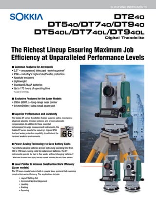 DT240
DT540/DT740/DT940
DT540L/DT740L/DT940L
Digital Theodolite
SURVEYING INSTRUMENTS
The Richest Lineup Ensuring Maximum Job Efficiency
at Unparalleled Performance Levels
■ Common Features for All Models
• 2.5” – unsurpassed telescope resolving power*
• IP66 – industry’s highest dust/water protection
• Absolute encoders
• Lightweight
• Standard LR6/AA batteries
• Up to 170 hours of operating time
■ Exclusive Features for the Laser Models
• 200m (660ft.) – long-range laser pointer
• 0.4mm@10m – ultra-small beam spot
■ Laser Pointer to Increase Construction Work Efficiency
(Laser models)
The DT laser models feature built-in coaxial laser pointers that maximize
construction work efficiency. The applications include:
■ Superior Performance and Durability
The Sokkia DT series theodolites feature superior optics, mechanics,
advanced absolute encoder systems, and proven automatic
compensators. In addition to these essential
technologies for angle measurement instruments, the
Sokkia DT series boasts the industry’s highest IP66
dust and water protection capability to withstand the
harshest worksite environments.
■ Power-Saving Technology to Save Battery Costs
Four LR6/AA alkaline batteries provide extra-long operating time from
100 to 170 hours, saving costs for replacement batteries. The DT
instruments operate for two to five weeks without changing batteries*.
* When used for seven hours a day, five days a week, excluding the use of laser pointers.
*Except for DT940(L).
• Layout/Setting-Out
• Horizontal/Vertical Alignment
• Leveling
• Grading
• Squaring
DT240
DT540/DT740/DT940
DT540L/DT740L/DT940L
Digital Theodolite
SURVEYING INSTRUMENTS
The Richest Lineup Ensuring Maximum Job Efficiency
at Unparalleled Performance Levels
■ Common Features for All Models
• 2.5” – unsurpassed telescope resolving power*
• IP66 – industry’s highest dust/water protection
• Absolute encoders
• Lightweight
• Standard LR6/AA batteries
• Up to 170 hours of operating time
■ Exclusive Features for the Laser Models
• 200m (660ft.) – long-range laser pointer
• 0.4mm@10m – ultra-small beam spot
■ Laser Pointer to Increase Construction Work Efficiency
(Laser models)
The DT laser models feature built-in coaxial laser pointers that maximize
construction work efficiency. The applications include:
■ Superior Performance and Durability
The Sokkia DT series theodolites feature superior optics, mechanics,
advanced absolute encoder systems, and proven automatic
compensators. In addition to these essential
technologies for angle measurement instruments, the
Sokkia DT series boasts the industry’s highest IP66
dust and water protection capability to withstand the
harshest worksite environments.
■ Power-Saving Technology to Save Battery Costs
Four LR6/AA alkaline batteries provide extra-long operating time from
100 to 170 hours, saving costs for replacement batteries. The DT
instruments operate for two to five weeks without changing batteries*.
* When used for seven hours a day, five days a week, excluding the use of laser pointers.
*Except for DT940(L).
• Layout/Setting-Out
• Horizontal/Vertical Alignment
• Leveling
• Grading
• Squaring
DT240
DT540/DT740/DT940
DT540L/DT740L/DT940L
Digital Theodolite
SURVEYING INSTRUMENTS
The Richest Lineup Ensuring Maximum Job Efficiency
at Unparalleled Performance Levels
■ Common Features for All Models
• 2.5” – unsurpassed telescope resolving power*
• IP66 – industry’s highest dust/water protection
• Absolute encoders
• Lightweight
• Standard LR6/AA batteries
• Up to 170 hours of operating time
■ Exclusive Features for the Laser Models
• 200m (660ft.) – long-range laser pointer
• 0.4mm@10m – ultra-small beam spot
■ Laser Pointer to Increase Construction Work Efficiency
(Laser models)
The DT laser models feature built-in coaxial laser pointers that maximize
construction work efficiency. The applications include:
■ Superior Performance and Durability
The Sokkia DT series theodolites feature superior optics, mechanics,
advanced absolute encoder systems, and proven automatic
compensators. In addition to these essential
technologies for angle measurement instruments, the
Sokkia DT series boasts the industry’s highest IP66
dust and water protection capability to withstand the
harshest worksite environments.
■ Power-Saving Technology to Save Battery Costs
Four LR6/AA alkaline batteries provide extra-long operating time from
100 to 170 hours, saving costs for replacement batteries. The DT
instruments operate for two to five weeks without changing batteries*.
* When used for seven hours a day, five days a week, excluding the use of laser pointers.
*Except for DT940(L).
• Layout/Setting-Out
• Horizontal/Vertical Alignment
• Leveling
• Grading
• Squaring
DT240
DT540/DT740/DT940
DT540L/DT740L/DT940L
Digital Theodolite
SURVEYING INSTRUMENTS
The Richest Lineup Ensuring Maximum Job Efficiency
at Unparalleled Performance Levels
■ Common Features for All Models
• 2.5” – unsurpassed telescope resolving power*
• IP66 – industry’s highest dust/water protection
• Absolute encoders
• Lightweight
• Standard LR6/AA batteries
• Up to 170 hours of operating time
■ Exclusive Features for the Laser Models
• 200m (660ft.) – long-range laser pointer
• 0.4mm@10m – ultra-small beam spot
■ Laser Pointer to Increase Construction Work Efficiency
(Laser models)
The DT laser models feature built-in coaxial laser pointers that maximize
construction work efficiency. The applications include:
■ Superior Performance and Durability
The Sokkia DT series theodolites feature superior optics, mechanics,
advanced absolute encoder systems, and proven automatic
compensators. In addition to these essential
technologies for angle measurement instruments, the
Sokkia DT series boasts the industry’s highest IP66
dust and water protection capability to withstand the
harshest worksite environments.
■ Power-Saving Technology to Save Battery Costs
Four LR6/AA alkaline batteries provide extra-long operating time from
100 to 170 hours, saving costs for replacement batteries. The DT
instruments operate for two to five weeks without changing batteries*.
* When used for seven hours a day, five days a week, excluding the use of laser pointers.
*Except for DT940(L).
• Layout/Setting-Out
• Horizontal/Vertical Alignment
• Leveling
The Richest Lineup Ensuring Maximum Job
Efficiency at Unparalleled Performance Levels
 