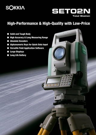 Solid and Tough Body
High Accuracy & Long Measuring Range
Absolute Encoders
Alphanumeric Keys for Quick Data Input
Versatile Field Application Software
Large Displays
Long Life Battery
SET02N
Total Station
High-Performance & High-Quality with Low-Price
 