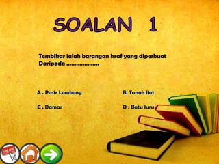 Tembikar ialah barangan kraf yang diperbuat
Daripada ………………..



A . Pasir Lombong           B. Tanah liat

C . Damar                   D . Batu luru
 