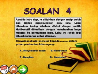 Apabila labu siap, ia dilicinkan dengan sudip buluh
   dan digilap menggunakan batu luru. Labu
       Apakah ciri-ciri bagi tembikar jambangan?
   dibiarkan kering sebelum dihiasi dengan motif.
A . Kendi air bertutup yang diperbuat menekankan kayu
   Motif-motif dihasilkan dengan daripada tanah liat
   materai ke permukaan labu. Labu ini sekali lagi
B. dibiarkan berbentuk buah labu banyak terdapat di
    Bekas air kering untuk dibakar.
Perak mempunyai corak –alam sekeliling dan geometri
   Kenyataan di atas merujuk kepada ……….. dalam
C .proses pembuatan labu sayong.
   Badan berbentuk labu yang ditinggikan seperti tempayan
atau buyung berkaki digunakan untuk meletak Bunga
     A . Menyediakan tanah    B. Membentuk
D . Bekas air mempunyai ragam hias bermotif kecil dan
ringkas. Menghias
     C                       D . Membakar
 