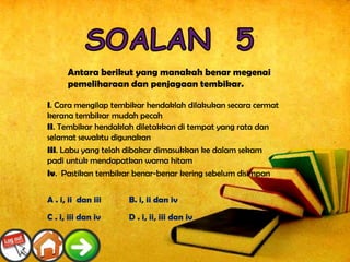 Antara berikut yang manakah benar megenai
      pemeliharaan dan penjagaan tembikar.

i. Cara mengilap tembikar hendaklah dilakukan secara cermat
kerana tembikar mudah pecah
ii. Tembikar hendaklah diletakkan di tempat yang rata dan
selamat sewaktu digunakan
iii. Labu yang telah dibakar dimasukkan ke dalam sekam
padi untuk mendapatkan warna hitam
iv. Pastikan tembikar benar-benar kering sebelum disimpan


A . i, ii dan iii   B. i, ii dan iv

C . i, iii dan iv   D . i, ii, iii dan iv
 