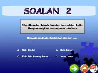 Dihasilkan dari teknik ikat dan berasal dari India.
       Mengandungi 3-5 warna pada satu kain


        Kenyataan di atas berkaitan dengan ……



A . Kain Cindai                B. Kain Limar

C . Kain Selit Benang Emas     D . Kain Tenun
 