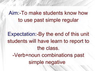 Aim : -To make students know how to use past simple regular Expectation: -By the end of this unit students will have learn to report to the class. -Verb+noun combinations past simple negative   