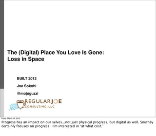 The (Digital) Place You Love Is Gone:
       Loss in Space


                  BUILT 2012

                  Joe Sokohl

                  @mojoguzzi




Friday, March 16, 2012

Progress has an impact on our selves...not just physical progress, but digital as well. SouthBy
certainly focuses on progress. I'm interested in “at what cost.”
 