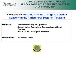 CLIMATE CHANGE ADAPTATION AND
                AFRICAN AGRICULTURE GRANTEE CONVENING
                           24-25 February 2011


    Project Name: Building Climate Change Adaptation
     Capacity in the Agricultural Sector in Tanzania

Grantee:     Sokoine University of Agriculture
             Department of Agricultural Engineering and Land
             Planning
             P. O. Box 3003 Morogoro, Tanzania


Presenter:   Dr. Baanda Salim




                                                               0
 