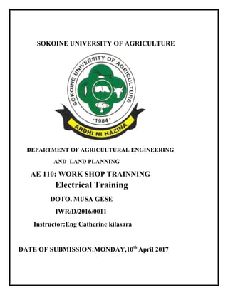 SOKOINE UNIVERSITY OF AGRICULTURE
DEPARTMENT OF AGRICULTURAL ENGINEERING
AND LAND PLANNING
AE 110: WORK SHOP TRAINNING
Electrical Training
DOTO, MUSA GESE
IWR/D/2016/0011
Instructor:Eng Catherine kilasara
DATE OF SUBMISSION:MONDAY,10th
April 2017
 