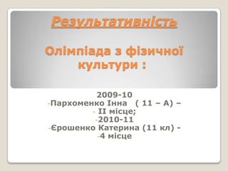 Результативність

Олімпіада з фізичної
    культури :

           2009-10
-Пархоменко Інна ( 11 – А) –
         - ІІ місце;
          -2010-11
-Єрошенко Катерина (11 кл) -
           -4 місце
 