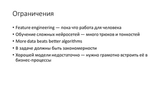 Ограничения
• Feature	engineering	— пока	что	работа	для	человека
• Обучение	сложных	нейросетей — много	трюков	и	тонкостей
• More	data	beats	better	algorithms
• В	задаче	должны	быть	закономерности
• Хорошей	модели	недостаточно	— нужно	грамотно	встроить	её	в	
бизнес-процессы
 