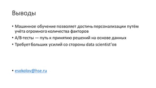 Выводы
• Машинное	обучение	позволяет	достичь	персонализации	путём	
учёта	огромного	количества	факторов
• A/B-тесты	— путь	к	принятию	решений	на	основе	данных
• Требует	больших	усилий	со	стороны	data	scientist’ов
• esokolov@hse.ru
 