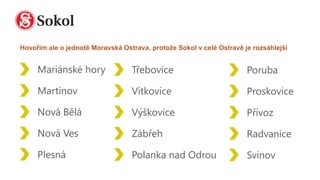 Mariánské hory
Martinov
Nová Bělá
Nová Ves
Plesná
Třebovice
Vítkovice
Výškovice
Zábřeh
Polanka nad Odrou
Poruba
Proskovice
Přívoz
Radvanice
Svinov
Hovořím ale o jednotě Moravská Ostrava, protože Sokol v celé Ostravě je rozsáhlejší
 