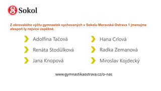 Adolfína Tačová
Renáta Stodůlková
Jana Knopová
Hana Crlová
Miroslav Kojdecký
Radka Zemanová
Z obrovského výčtu gymnastek vychovaných v Sokolu Moravská Ostrava 1 jmenujme
alespoň ty nejvíce úspěšné.
 