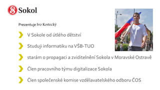 V Sokole od útlého dětství
Člen společenské komise vzdělavatelského odboru ČOS
Studuji informatiku naVŠB-TUO
Člen pracovního týmu digitalizace Sokola
starám o propagaci a zviditelnění Sokola v Moravské Ostravě
 