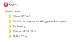 Máme 585 členů
Největší jsou sportovní oddíly gymnastika a vzpírání
2 sokolovny
Členové od 2 do 92 let
1891 – 2015+
V Moravské Ostravě
 
