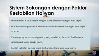  Pusat Graviti = titik keseimbangan suatu sistem sokongan atau objek
 Titik keseimbangan = titik keseluruhan berat sistem sokongan atau objek
tersebut
 Haiwan yang mempunyai pusat gravity rendah lebih stabil dari haiwan
mempunyai pusat graviti tinggi
 Contoh ; zirafah kurang stabil berbanding kura kura dan buaya
 