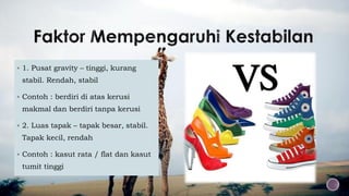  1. Pusat gravity – tinggi, kurang
stabil. Rendah, stabil
 Contoh : berdiri di atas kerusi
makmal dan berdiri tanpa kerusi
 2. Luas tapak – tapak besar, stabil.
Tapak kecil, rendah
 Contoh : kasut rata / flat dan kasut
tumit tinggi
 