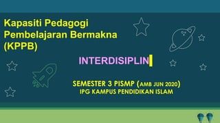Kapasiti Pedagogi
Pembelajaran Bermakna
(KPPB)
SEMESTER 3 PISMP (AMB JUN 2020)
IPG KAMPUS PENDIDIKAN ISLAM
INTERDISIPLIN
 