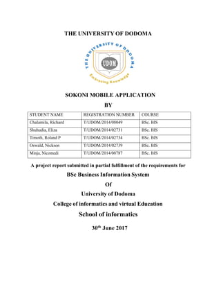 THE UNIVERSITY OF DODOMA
SOKONI MOBILE APPLICATION
BY
STUDENT NAME REGISTRATION NUMBER COURSE
Chalamila, Richard T/UDOM/2014/08049 BSc. BIS
Shuhudia, Eliza T/UDOM/2014/02731 BSc. BIS
Timoth, Roland P T/UDOM/2014/02734 BSc. BIS
Oswald, Nickson T/UDOM/2014/02739 BSc. BIS
Minja, Nicomedi T/UDOM/2014/08787 BSc. BIS
A project report submitted in partial fulfillment of the requirements for
BSc Business Information System
Of
University of Dodoma
College of informatics and virtual Education
School of informatics
30th
June 2017
 