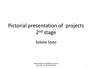 Pictorial presentation of projects
2nd stage
Sokoto State
INDEPENDENT PERFORMANCE MGT OF
2011 CGS - LG INTERVENTIONS 1
 