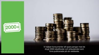 Vi hjälper konsumenter att spara pengar med de
drygt 2000 rabattkoder och erbjudanden som
finns publicerade på vår webbsida.
2000+
 
