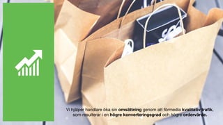 Vi hjälper handlare öka sin omsättning genom att förmedla kvalitativ trafik,
som resulterar i en högre konverteringsgrad och högre ordervärde.
 