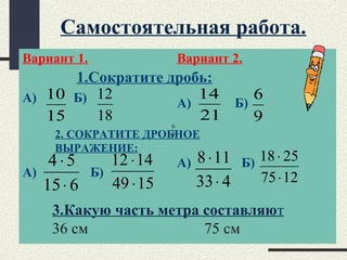 Самостоятельная работа.
Вариант 1.
А) Б)
А) Б)
Вариант 2.
А) Б)
А) Б)
2. СОКРАТИТЕ ДРОБНОЕ
ВЫРАЖЕНИЕ:
615
54
⋅
⋅
1549
1412
⋅
⋅
433
118
⋅
⋅
1275
2518
⋅
⋅
1.Сократите дробь:
15
10
9
6
18
12
21
14
9
6
3.Какую часть метра составляют
36 см 75 см
 