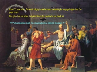 Eski Yunanda , Sokrat bilgiyi saklaması sebebiyle saygıdeğer bir ün yapmıştı..  Bir gün bir tanıdık, büyük filozofa rastladı ve dedi ki,  "Arkadaşınla ilgili ne duyduğumu biliyor musun ? ''   