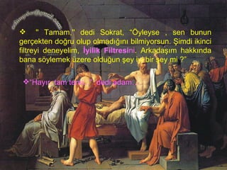      '' Tamam,'' dedi Sokrat, “Öyleyse , sen bunun gerçekten doğru olup olmadığını bilmiyorsun. Şimdi ikinci filtreyi deneyelim,  İyilik Filtresi ni . Arkadaşım hakkında bana söylemek üzere olduğun şey iyi bir şey mi ?”   “ Hayır, tam tersi...”   dedi adam… 