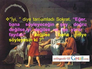 ''İyi, '' diye tamamladı Sokrat,  “Eğer, bana söyleyeceğin şey doğru değilse,iyi değilse ve işe yarar , faydalı”  değilse bana niye söyleyesin ki ?”   