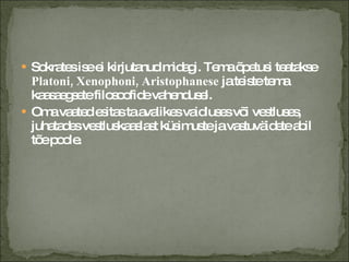 Sokrates ise ei kirjutanud midagi. Tema õpetusi teatakse  Platoni, Xenophoni, Aristophanese  ja teiste tema kaasaegsete filosoofide vahendusel. Oma vaated esitas ta avalikes vaidluses või vestluses, juhatades vestluskaaslast küsimuste ja vastuväidete abil tõe poole. 